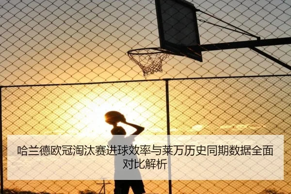 哈兰德欧冠淘汰赛进球效率与莱万历史同期数据全面对比解析