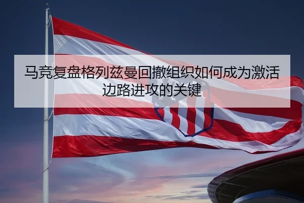 马竞复盘格列兹曼回撤组织如何成为激活边路进攻的关键