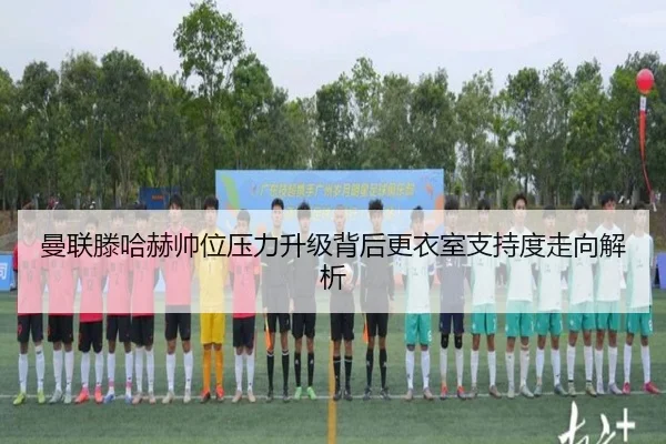曼联滕哈赫帅位压力升级背后更衣室支持度走向解析