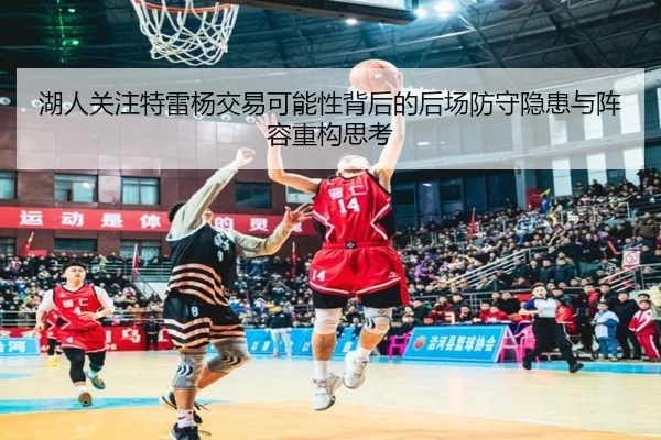湖人关注特雷杨交易可能性背后的后场防守隐患与阵容重构思考