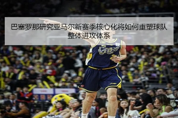 巴塞罗那研究亚马尔新赛季核心化将如何重塑球队整体进攻体系