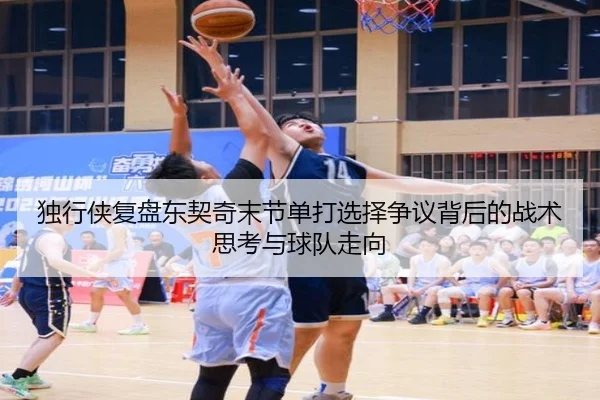独行侠复盘东契奇末节单打选择争议背后的战术思考与球队走向