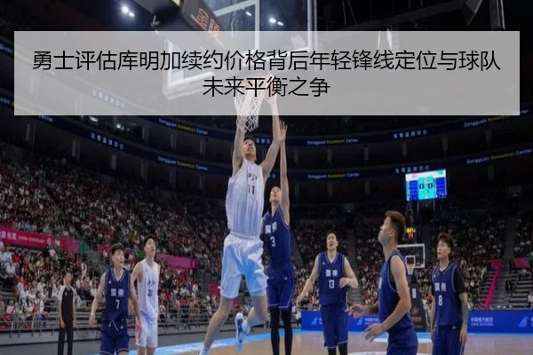 勇士评估库明加续约价格背后年轻锋线定位与球队未来平衡之争
