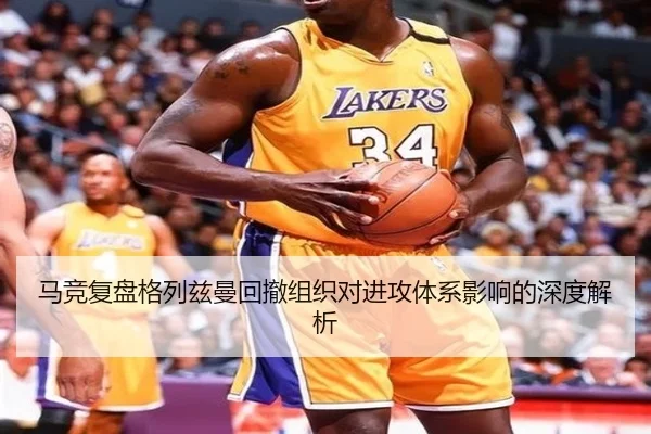 马竞复盘格列兹曼回撤组织对进攻体系影响的深度解析