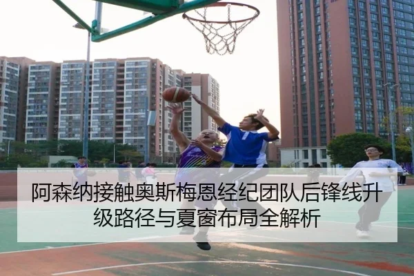 阿森纳接触奥斯梅恩经纪团队后锋线升级路径与夏窗布局全解析